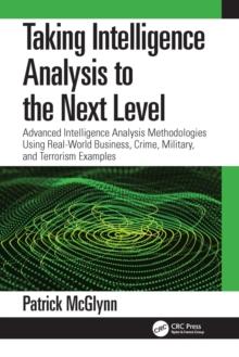 Taking Intelligence Analysis to the Next Level : Advanced Intelligence Analysis Methodologies Using Real-World Business, Crime, Military, and Terrorism Examples