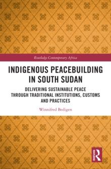 Indigenous Peacebuilding in South Sudan : Delivering Sustainable Peace Through Traditional Institutions, Customs and Practices