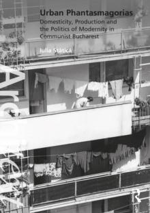 Urban Phantasmagorias : Domesticity, Production and the Politics of Modernity in Communist Bucharest