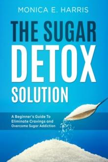 Sugar Detox Solution: A Beginner's Guide to Eliminate Cravings and Overcome Sugar Addiction