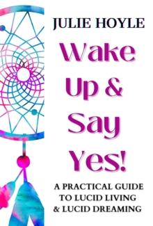 Wake Up and Say Yes! A Practical Guide to Lucid Living and Lucid Dreaming