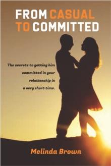 From Casual To Committed: The Secrets to Getting Him Committed in Your Relationship in a Very Short Time.