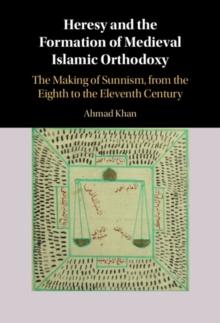 Heresy and the Formation of Medieval Islamic Orthodoxy : The Making of Sunnism, from the Eighth to the Eleventh Century