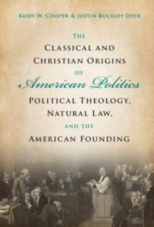 The Classical and Christian Origins of American Politics : Political Theology, Natural Law, and the American Founding