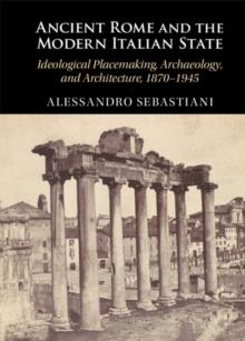 Ancient Rome and the Modern Italian State : Ideological Placemaking, Archaeology, and Architecture, 1870-1945