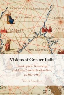 Visions of Greater India : Transimperial Knowledge and Anti-Colonial Nationalism, c.1800-1960