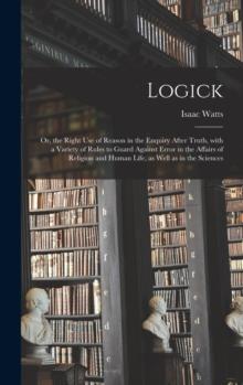 Logick : or, the Right Use of Reason in the Enquiry After Truth, With a Variety of Rules to Guard Against Error in the Affairs of Religion and Human Life, as Well as in the Sciences