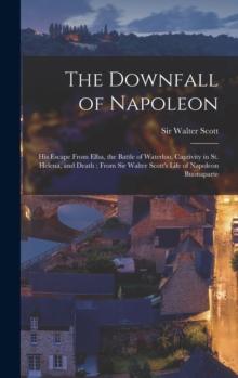 The Downfall of Napoleon : His Escape From Elba, the Battle of Waterloo, Captivity in St. Helena, and Death; From Sir Walter Scott's Life of Napoleon Buonaparte