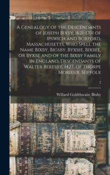 A Genealogy of the Descendants of Joseph Bixby, 1621-1701 of Ipswich and Boxford, Massachusetts, Who Spell the Name Bixby, Bigsby, Byxbie, Bixbee, or Byxbe and of the Bixby Family in England, Descenda