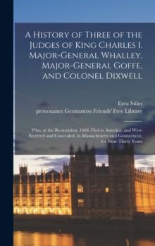 A History of Three of the Judges of King Charles I. Major-General Whalley, Major-General Goffe, and Colonel Dixwell : Who, at the Restoration, 1660, Fled to America; and Were Secreted and Concealed, i