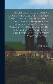 The Life and Times of Joseph Gould. Struggles of the Early Canadian Settlers, Settlement of Uxbridge, Sketch of the History of the County of Ontario, the Rebellion of 1837, Parliamentary Career, Etc.,