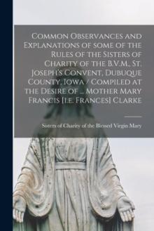 Common Observances and Explanations of Some of the Rules of the Sisters of Charity of the B.V.M., St. Joseph's Convent, Dubuque County, Iowa / Compiled at the Desire of ... Mother Mary Francis [i.e. F