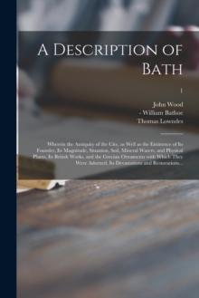 A Description of Bath : Wherein the Antiquity of the City, as Well as the Eminence of Its Founder, Its Magnitude, Situation, Soil, Mineral Waters, and Physical Plants, Its British Works, and the Greci