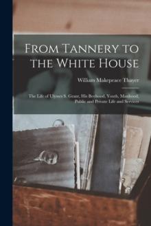 From Tannery to the White House : The Life of Ulysses S. Grant, His Boyhood, Youth, Manhood, Public and Private Life and Services