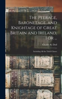 The Peerage, Baronetage, and Knightage of Great Britain and Ireland, for ... : Including All the Titled Classes