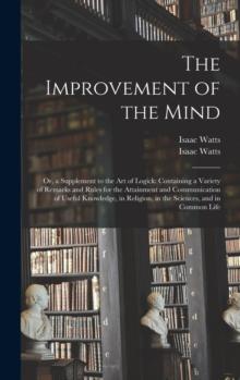 The Improvement of the Mind : or, a Supplement to the Art of Logick: Containing a Variety of Remarks and Rules for the Attainment and Communication of Useful Knowledge, in Religion, in the Sciences, a