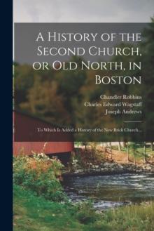 A History of the Second Church, or Old North, in Boston : to Which is Added a History of the New Brick Church...