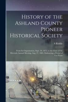 History of the Ashland County Pioneer Historical Society : From Its Organization, Sept. 10, 1875, to the Close of the Eleventh Annual Meeting, Aug. 27, 1885, Embracing a Period of Ten Years