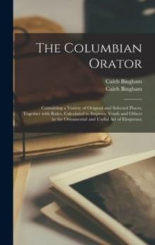 The Columbian Orator : Containing a Variety of Original and Selected Pieces, Together With Rules, Calculated to Improve Youth and Others in the Ornamental and Useful Art of Eloquence