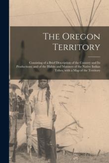 The Oregon Territory [microform] : Consisting of a Brief Description of the Country and Its Productions; and of the Habits and Manners of the Native Indian Tribes, With a Map of the Territory