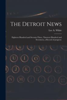 The Detroit News : Eighteen Hundred and Seventy-three, Nineteen Hundred and Seventeen, a Record of Progress: