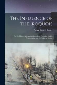 The Influence of the Iroquois : on the History and Archaeology of the Wyoming Valley, Pennsylvania, and the Adjacent Region