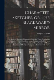 Character Sketches, or, The Blackboard Mirror [microform] : a Series of Illustrated Discussions Depicting Those Peculiarities of Character Which Contribute to the Ridicule and Failure, or to the Digni