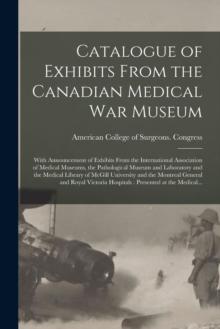 Catalogue of Exhibits From the Canadian Medical War Museum [microform] : With Announcement of Exhibits From the International Association of Medical Museums, the Pathological Museum and Laboratory and