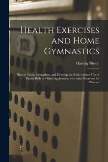 Health Exercises and Home Gymnastics : How to Train, Strengthen, and Develop the Body Without Use of Dumb-bells or Other Appliances, With Some Exercises for Women