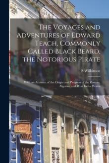 The Voyages and Adventures of Edward Teach, Commonly Called Black Beard, the Notorious Pirate : With an Account of the Origin and Progress of the Roman, Algerine and West India Pirates