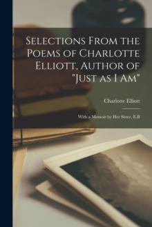 Selections From the Poems of Charlotte Elliott, Author of "Just as I Am" : With a Memoir by Her Sister, E.B