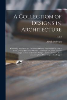 A Collection of Designs in Architecture : Containing New Plans and Elevations of Houses for General Use: With a Great Variety of Sections of Rooms ... to Which Are Added, Curious Designs of Stone and