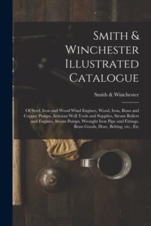 Smith & Winchester Illustrated Catalogue : of Steel, Iron and Wood Wind Engines, Wood, Iron, Brass and Copper Pumps, Artesian Well Tools and Supplies, Steam Boilers and Engines, Steam Pumps, Wrought I