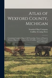 Atlas of Wexford County, Michigan : Containing Complete Maps of All Townships, Names of Property Owners, Maps of the County, City of Cadillac, United States and State of Michigan