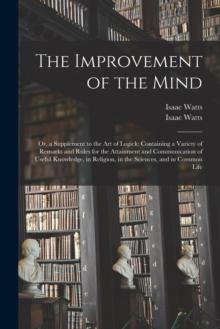 The Improvement of the Mind : or, a Supplement to the Art of Logick: Containing a Variety of Remarks and Rules for the Attainment and Communication of Useful Knowledge, in Religion, in the Sciences, a