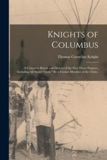 Knights of Columbus : A Complete Ritual and History of the First Three Degrees, Including All Secret "work." By a Former Member of the Order.