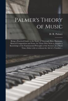 Palmer's Theory of Music : Being a Practical Guide to the Study of Thorough-bass, Harmony, Musical Composition and Form, for Those Who Wish to Acquire a Knowledge of the Fundamental Principles of the