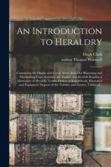 An Introduction to Heraldry : Containing the Origin and Use of Arms; Rules for Blazoning and Marshalling Coat Armours; the English and Scottish Regalia; a Dictionary of Heraldic Terms; Orders of Knigh