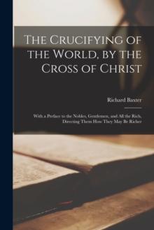 The Crucifying of the World, by the Cross of Christ : With a Preface to the Nobles, Gentlemen, and All the Rich, Directing Them How They May Be Richer