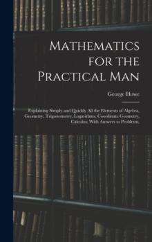 Mathematics for the Practical Man : Explaining Simply and Quickly All the Elements of Algebra, Geometry, Trigonometry, Logarithms, Coordinate Geometry, Calculus; With Answers to Problems,