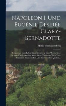 Napoleon I. Und Eugenie Desiree Clary-bernadotte : Roman Aus Dem Leber Einer Konigin In Drei Abschnitten: Ein Zeit- Und Lebensbild Nach Bisher Theilweise Noch Nicht Bekannten Franzosischen Und Schwedi