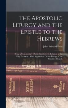 The Apostolic Liturgy and the Epistle to the Hebrews : Being a Commentary On the Epistle in Its Relation to the Holy Eucharist: With Appendices On the Liturgy of the Primitive Church