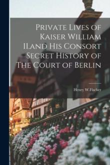 Private Lives of Kaiser William II.and His Consort Secret History of The Court of Berlin