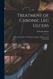 Treatment of Chronic Leg Ulcers : A Practical Guide to Its Symptomatology, Diagnosis and Treatment