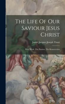 The Life Of Our Saviour Jesus Christ : Holy Week. The Passion. The Resurrection