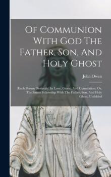 Of Communion With God The Father, Son, And Holy Ghost : (each Person Distinctly) In Love, Grace, And Consolation: Or, The Saints Fellowship With The Father, Son, And Holy Ghost, Unfolded