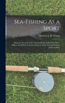 Sea-Fishing As a Sport : Being an Account of the Various Kinds of Sea Fish, How, When, and Where to Catch Them in Their Various Seasons and Localities