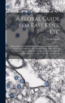 A Floral Guide for East Kent, Etc : Being a Record of the Habitats of Indigenous Plants Found in the Eastern Division of the County of Kent, With Those of Faversham. Together With Brief Remarks On the