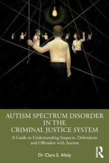 Autism Spectrum Disorder in the Criminal Justice System : A Guide to Understanding Suspects, Defendants and Offenders with Autism