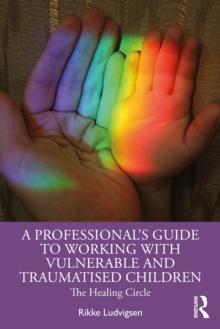 A Professional's Guide to Working with Vulnerable and Traumatised Children : The Healing Circle